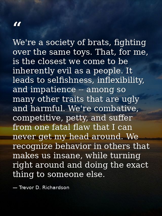 We're a society of brats, fighting over the same toys. That, for me, is the closest we come to be inherently evil as a p — Trevor D. Richardson
