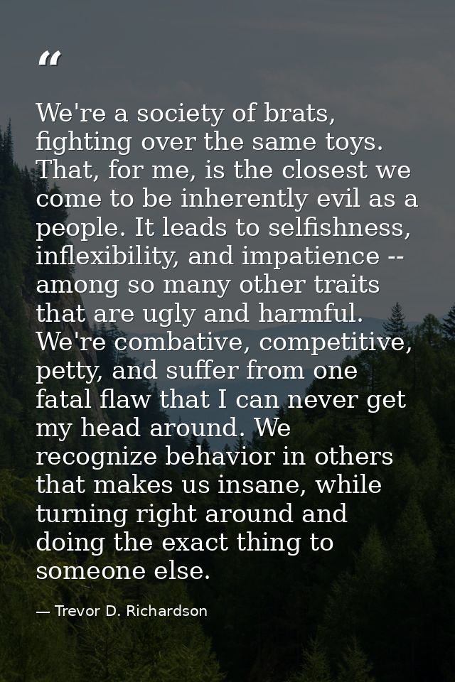 We're a society of brats, fighting over the same toys. That, for me, is the closest we come to be inherently evil as a p — Trevor D. Richardson