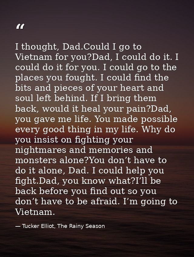 I thought, Dad.Could I go to Vietnam for you?Dad, I could do it. I could do it for you. I could go to the places you fou — Tucker Elliot, The Rainy Season