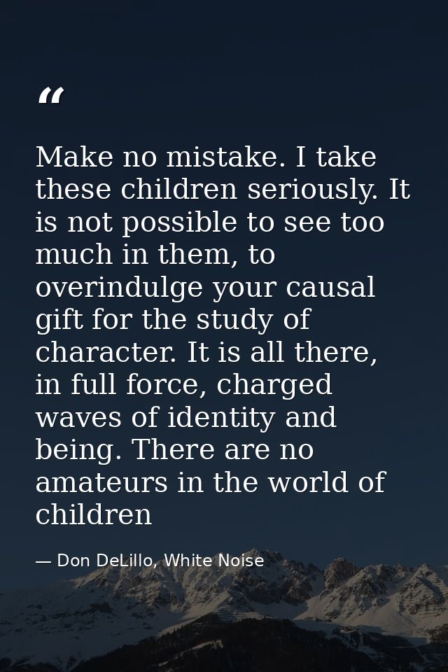Make no mistake. I take these children seriously. It is not possible to see too much in them, to overindulge your causal — Don DeLillo, White Noise