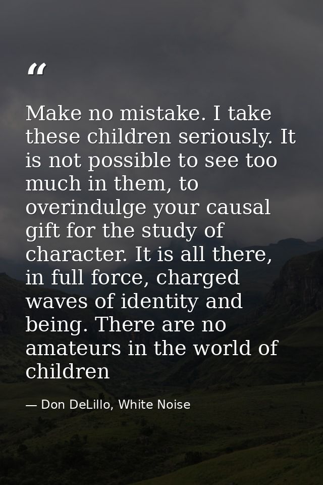 Make no mistake. I take these children seriously. It is not possible to see too much in them, to overindulge your causal — Don DeLillo, White Noise