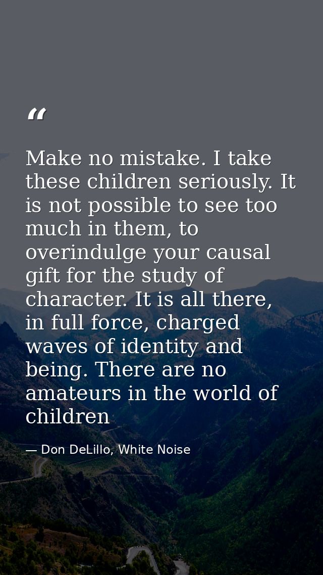 Make no mistake. I take these children seriously. It is not possible to see too much in them, to overindulge your causal — Don DeLillo, White Noise