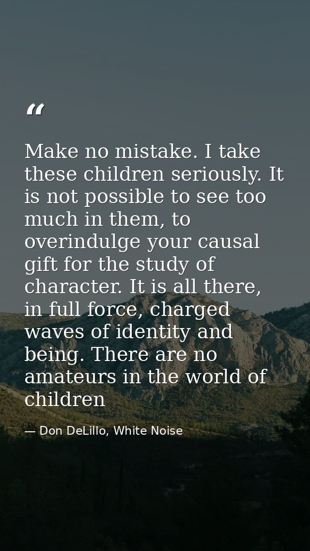 Make no mistake. I take these children seriously. It is not possible to see too much in them, to overindulge your causal — Don DeLillo, White Noise