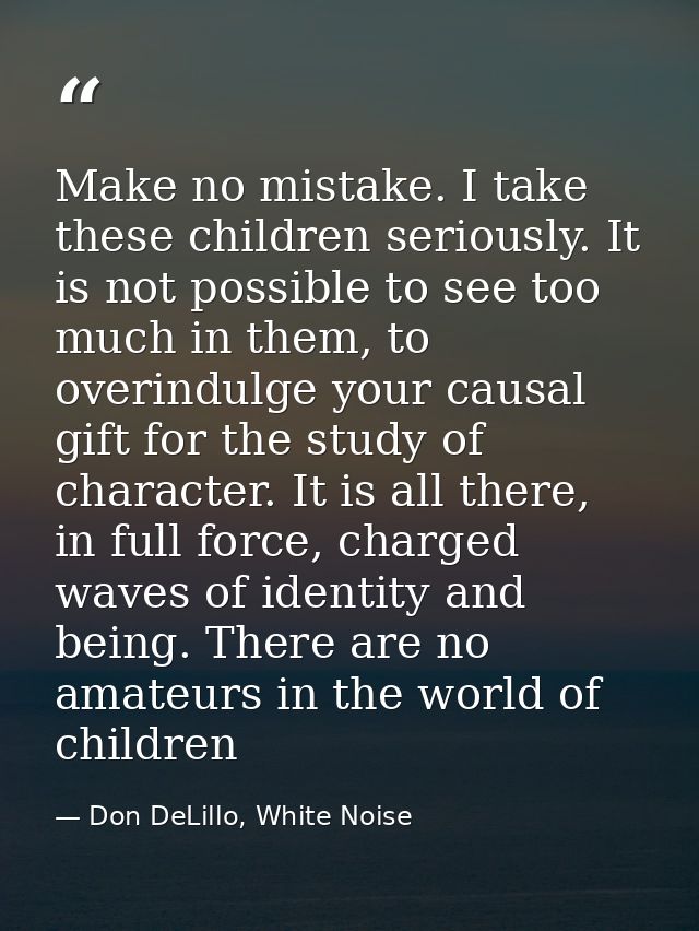 Make no mistake. I take these children seriously. It is not possible to see too much in them, to overindulge your causal — Don DeLillo, White Noise