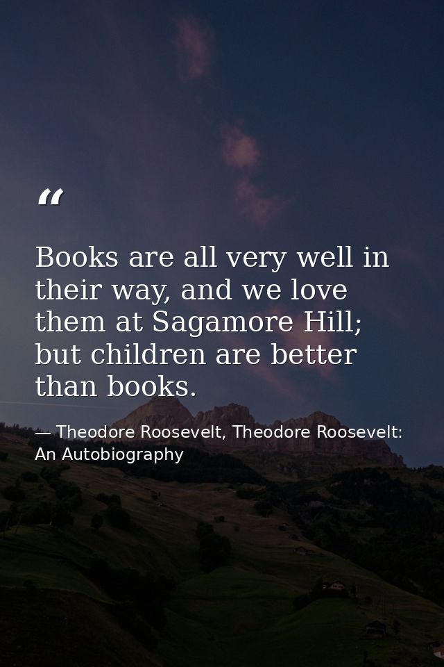 Books are all very well in their way, and we love them at Sagamore Hill; but children are better than books. — Theodore Roosevelt, Theodore Roosevelt: An Autobiography