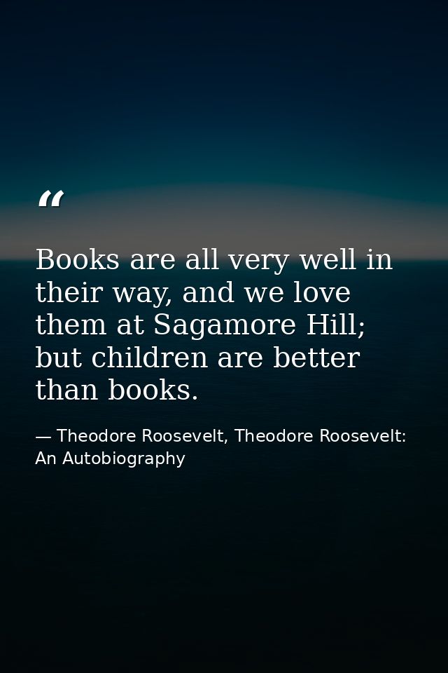 Books are all very well in their way, and we love them at Sagamore Hill; but children are better than books. — Theodore Roosevelt, Theodore Roosevelt: An Autobiography