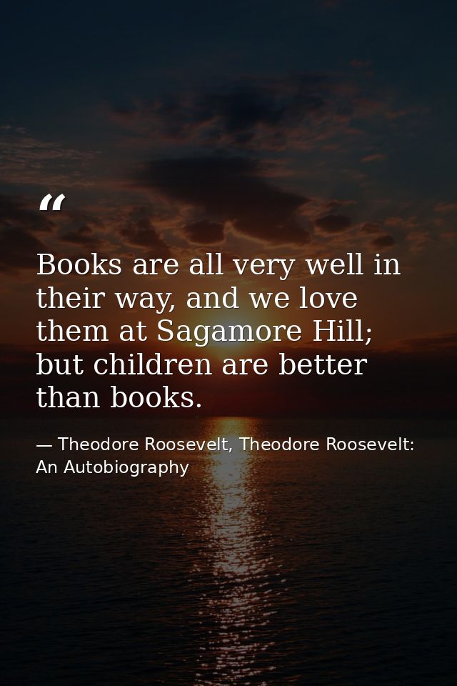 Books are all very well in their way, and we love them at Sagamore Hill; but children are better than books. — Theodore Roosevelt, Theodore Roosevelt: An Autobiography