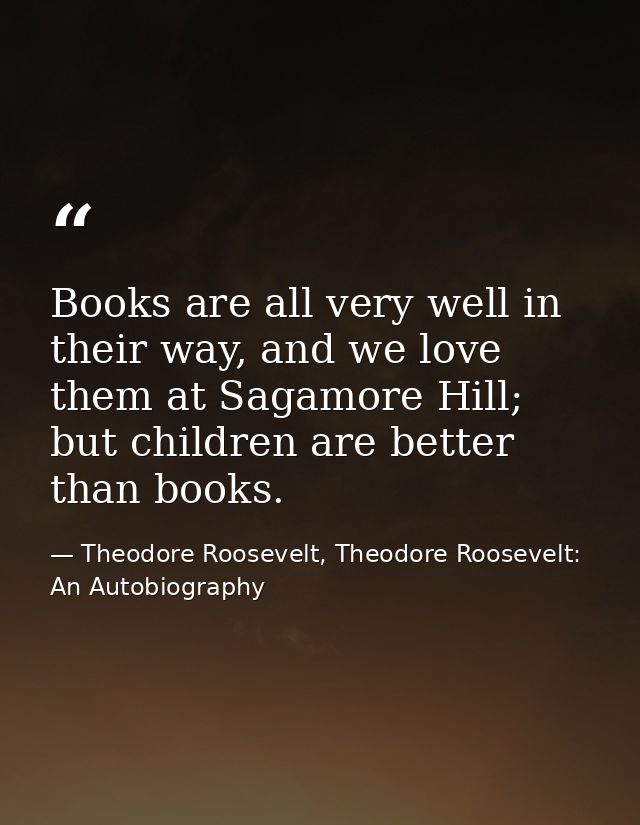 Books are all very well in their way, and we love them at Sagamore Hill; but children are better than books. — Theodore Roosevelt, Theodore Roosevelt: An Autobiography