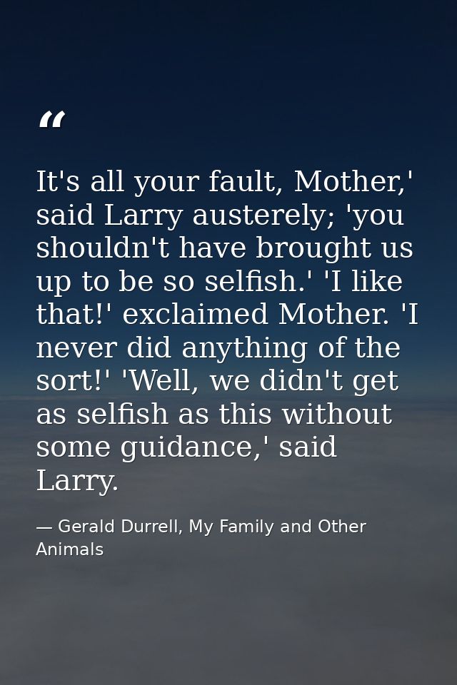 It's all your fault, Mother,' said Larry austerely; 'you shouldn't have brought us up to be so selfish.' 'I like that!'  — Gerald Durrell, My Family and Other Animals