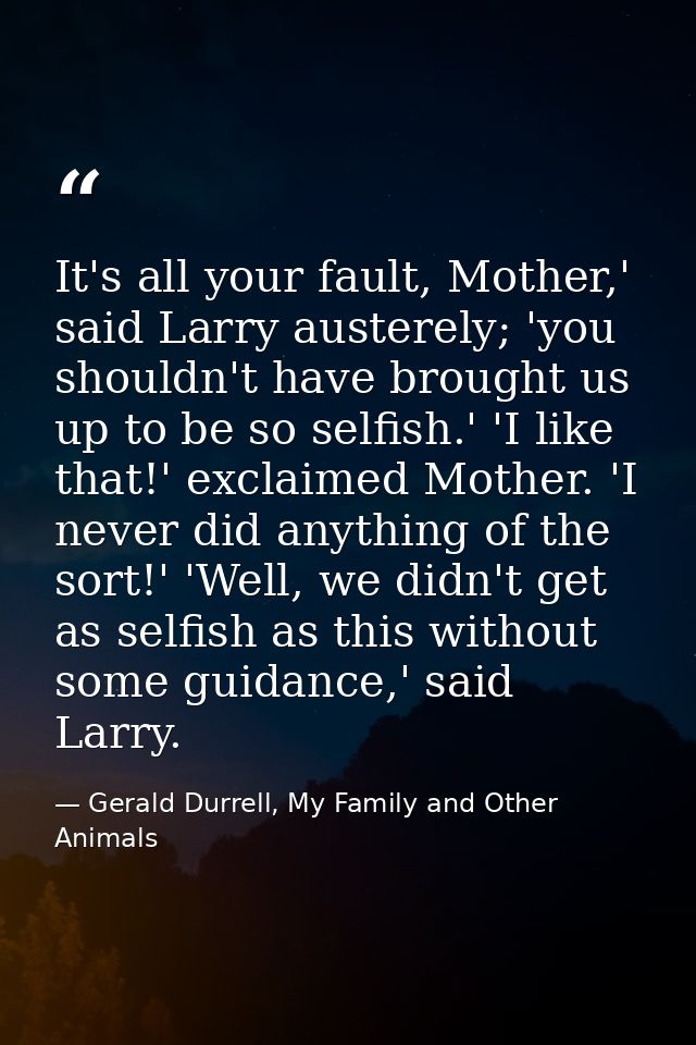 It's all your fault, Mother,' said Larry austerely; 'you shouldn't have brought us up to be so selfish.' 'I like that!'  — Gerald Durrell, My Family and Other Animals