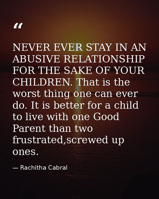 NEVER EVER STAY IN AN ABUSIVE RELATIONSHIP FOR THE SAKE OF YOUR CHILDREN. That is the worst thing one can ever do. It is — Rachitha Cabral