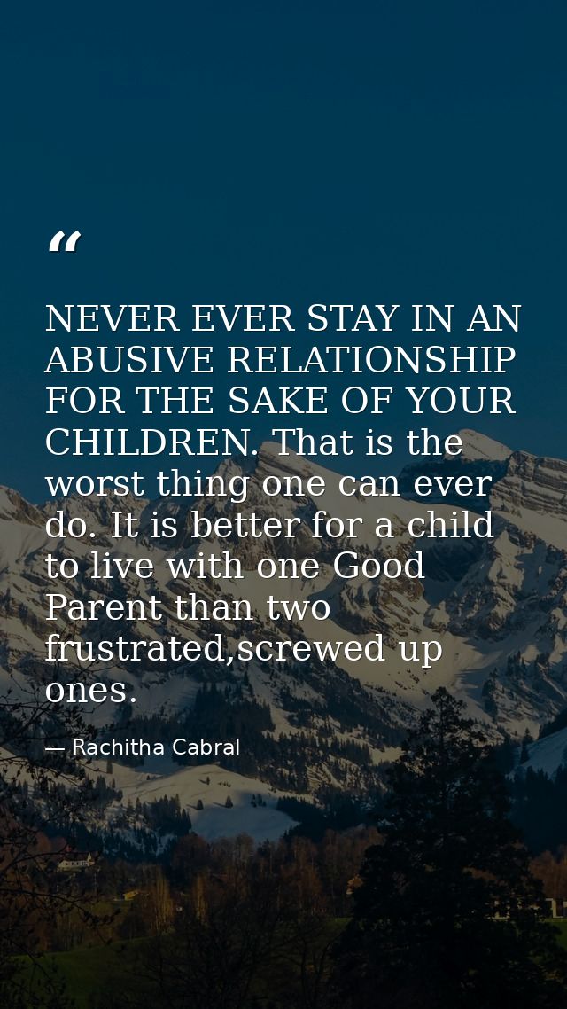 NEVER EVER STAY IN AN ABUSIVE RELATIONSHIP FOR THE SAKE OF YOUR CHILDREN. That is the worst thing one can ever do. It is — Rachitha Cabral