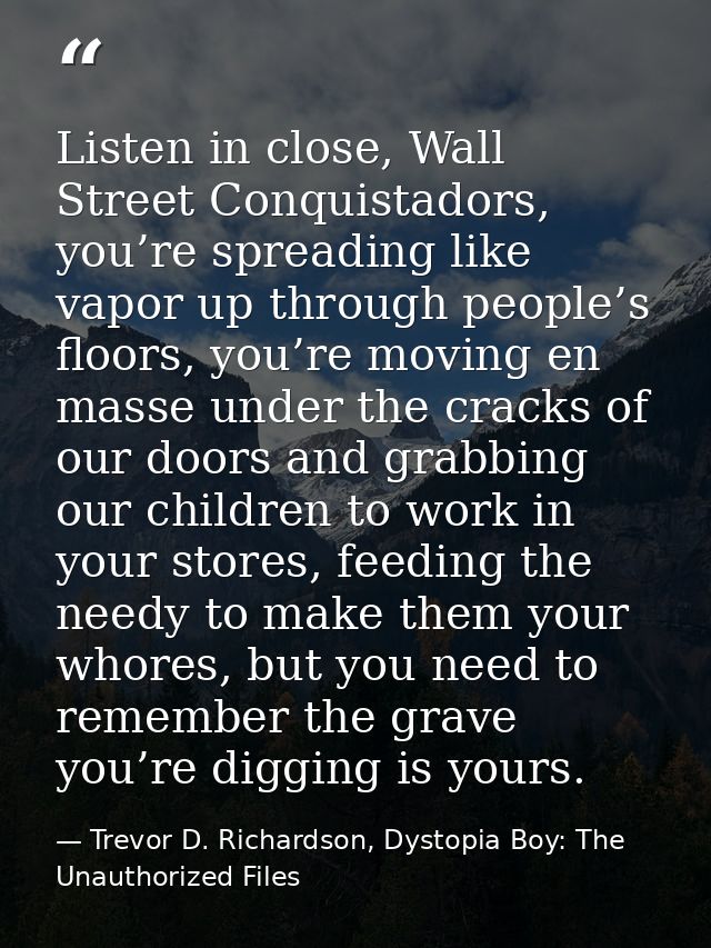 Listen in close, Wall Street Conquistadors, you’re spreading like vapor up through people’s floors, you’re moving en mas — Trevor D. Richardson, Dystopia Boy: The Unauthorized Files