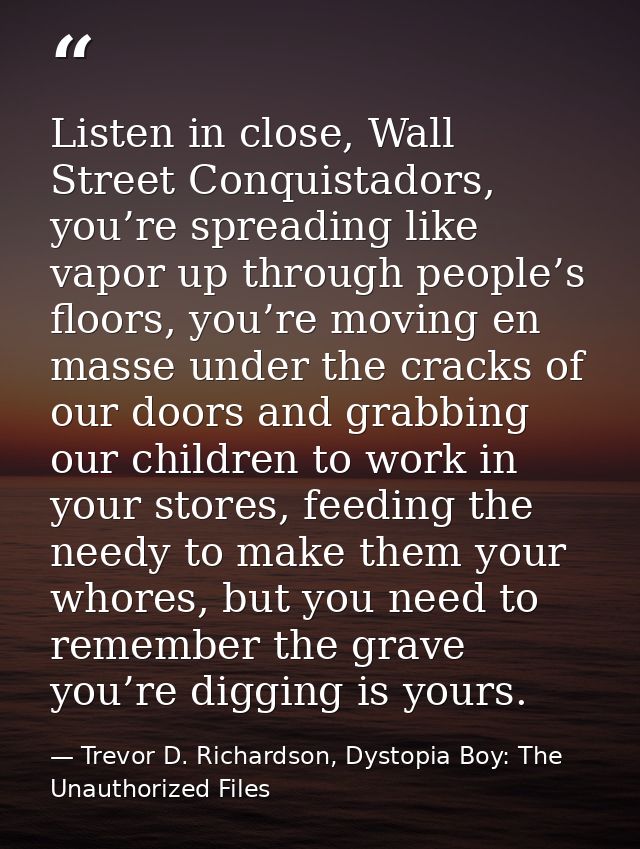 Listen in close, Wall Street Conquistadors, you’re spreading like vapor up through people’s floors, you’re moving en mas — Trevor D. Richardson, Dystopia Boy: The Unauthorized Files