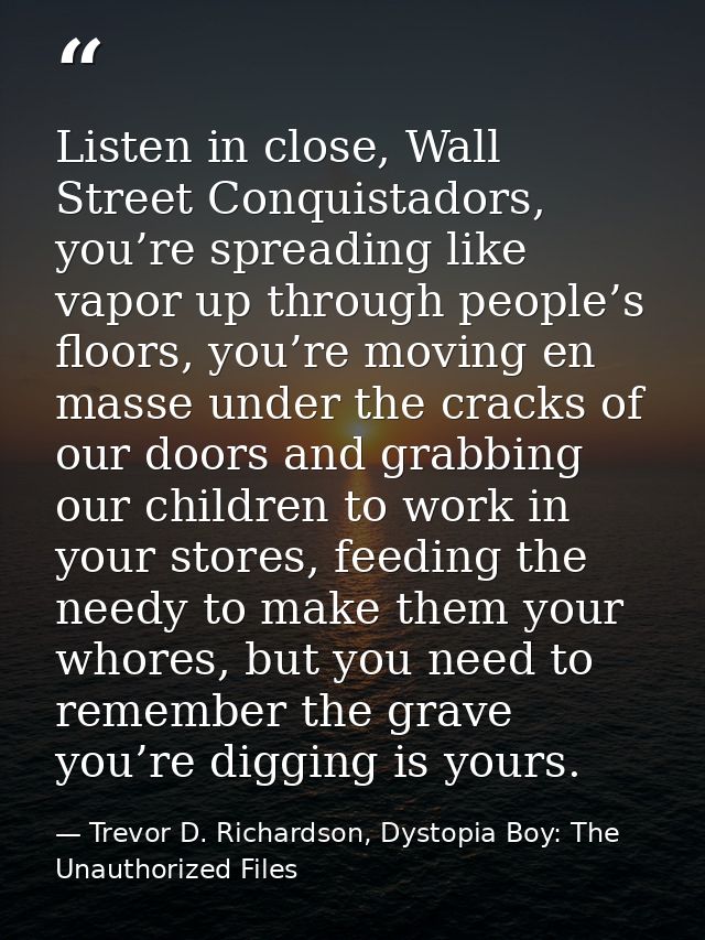 Listen in close, Wall Street Conquistadors, you’re spreading like vapor up through people’s floors, you’re moving en mas — Trevor D. Richardson, Dystopia Boy: The Unauthorized Files