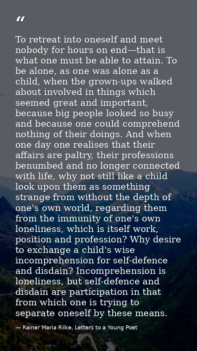 To retreat into oneself and meet nobody for hours on end—that is what one must be able to attain. To be alone, as one wa — Rainer Maria Rilke, Letters to a Young Poet