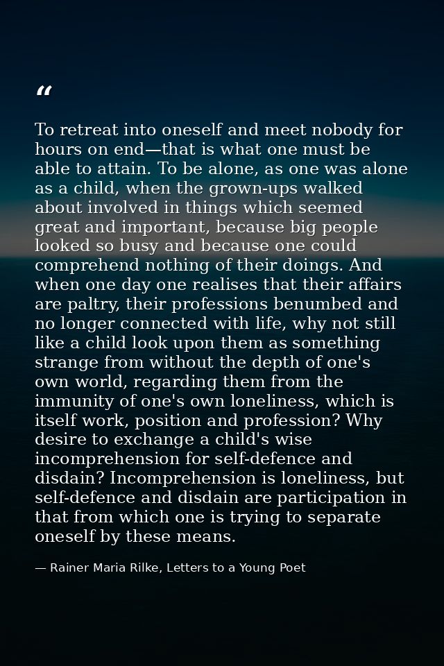To retreat into oneself and meet nobody for hours on end—that is what one must be able to attain. To be alone, as one wa — Rainer Maria Rilke, Letters to a Young Poet