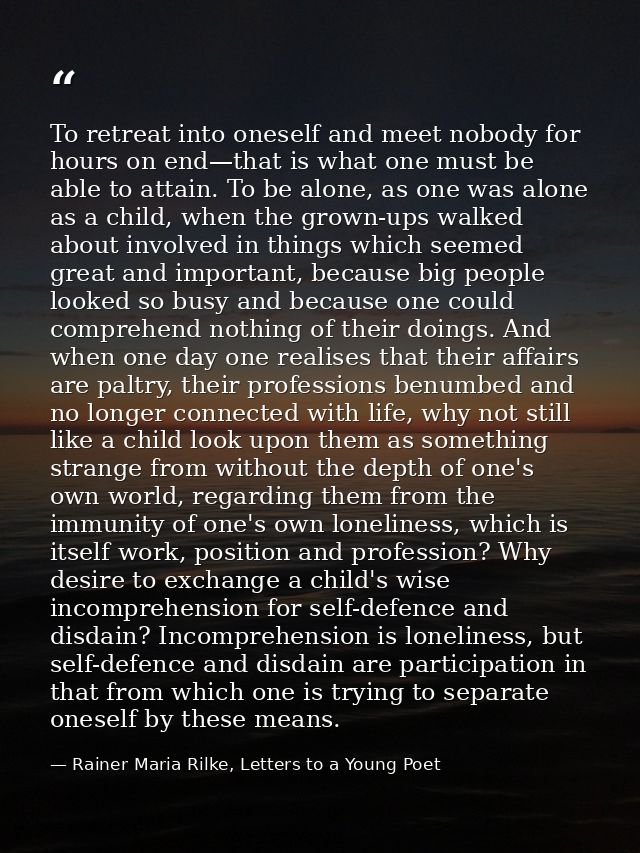 To retreat into oneself and meet nobody for hours on end—that is what one must be able to attain. To be alone, as one wa — Rainer Maria Rilke, Letters to a Young Poet