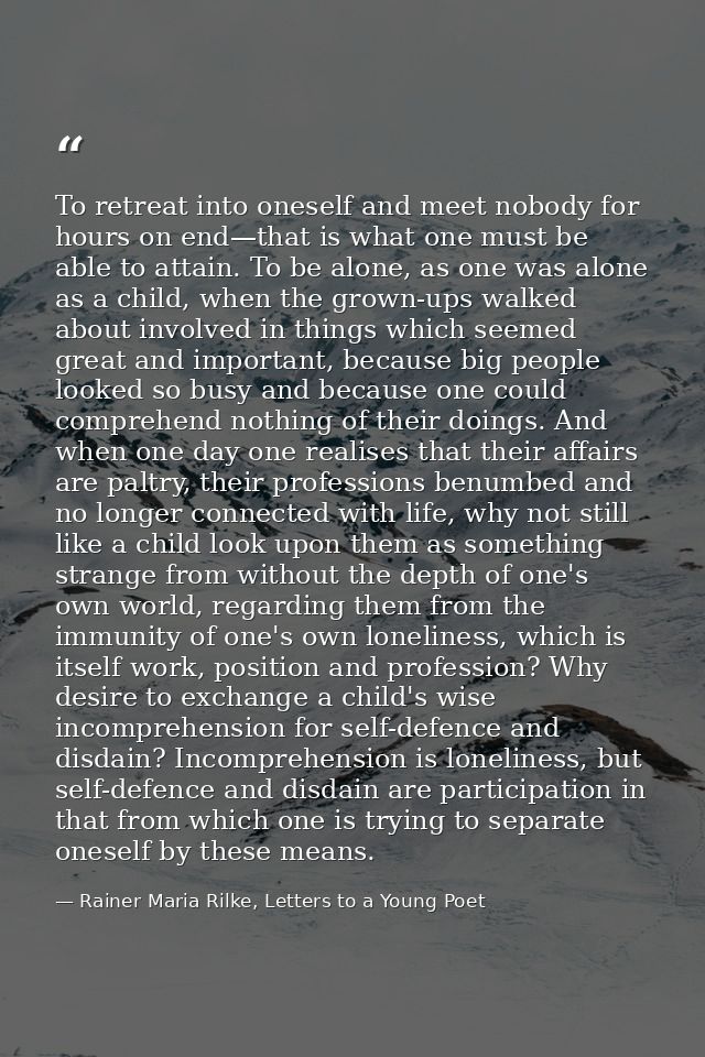 To retreat into oneself and meet nobody for hours on end—that is what one must be able to attain. To be alone, as one wa — Rainer Maria Rilke, Letters to a Young Poet