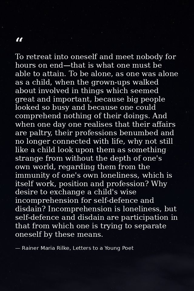 To retreat into oneself and meet nobody for hours on end—that is what one must be able to attain. To be alone, as one wa — Rainer Maria Rilke, Letters to a Young Poet