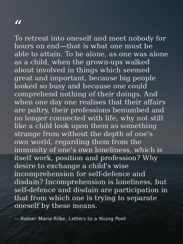 To retreat into oneself and meet nobody for hours on end—that is what one must be able to attain. To be alone, as one wa — Rainer Maria Rilke, Letters to a Young Poet