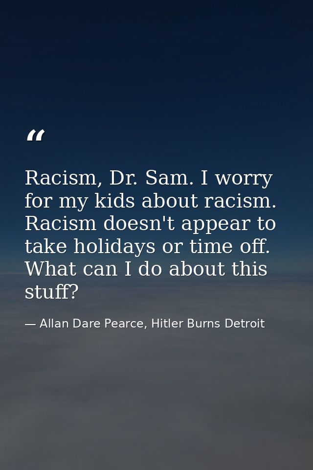 Racism, Dr. Sam. I worry for my kids about racism. Racism doesn't appear to take holidays or time off. What can I do abo — Allan Dare Pearce, Hitler Burns Detroit
