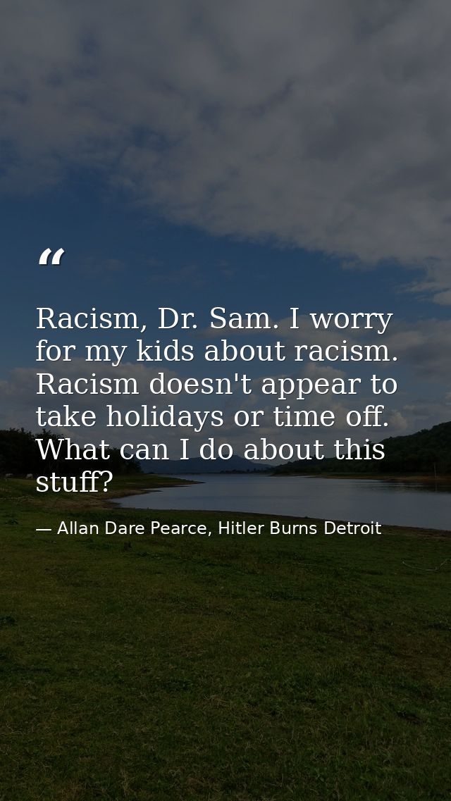 Racism, Dr. Sam. I worry for my kids about racism. Racism doesn't appear to take holidays or time off. What can I do abo — Allan Dare Pearce, Hitler Burns Detroit