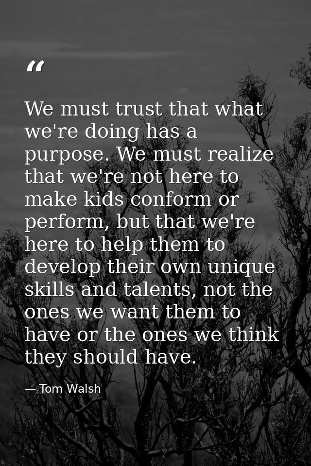 We must trust that what we're doing has a purpose. We must realize that we're not here to make kids conform or perform,  — Tom Walsh