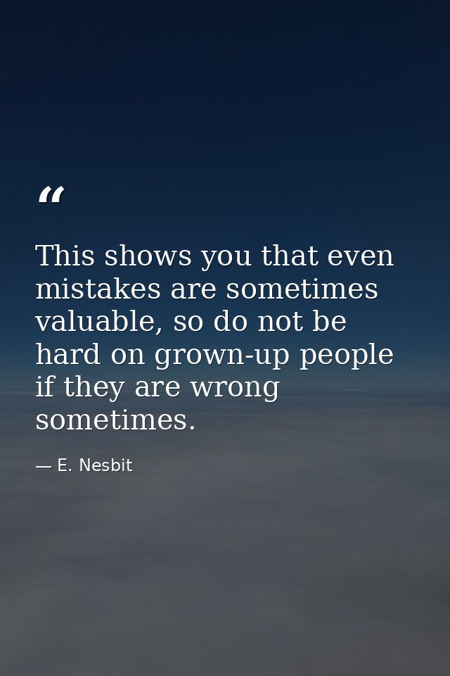 This shows you that even mistakes are sometimes valuable, so do not be hard on grown-up people if they are wrong sometim — E. Nesbit