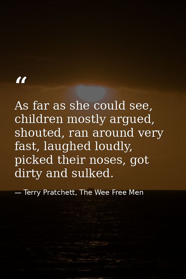 As far as she could see, children mostly argued, shouted, ran around very fast, laughed loudly, picked their noses, got  — Terry Pratchett, The Wee Free Men
