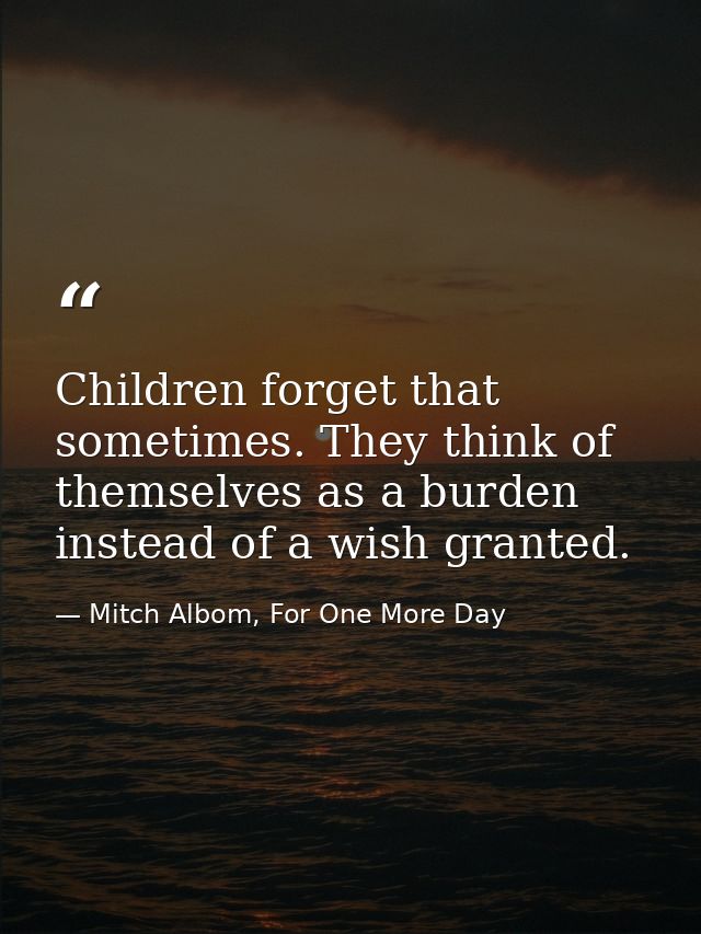 Children forget that sometimes. They think of themselves as a burden instead of a wish granted. — Mitch Albom, For One More Day