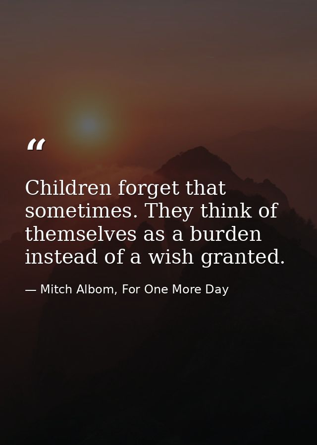 Children forget that sometimes. They think of themselves as a burden instead of a wish granted. — Mitch Albom, For One More Day