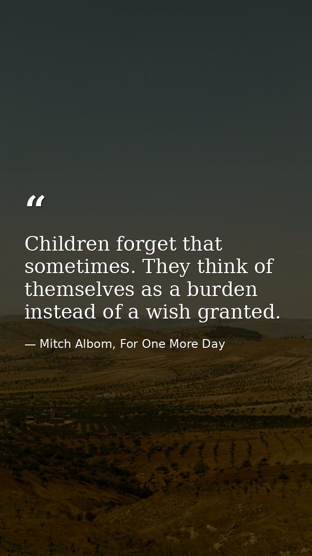 Children forget that sometimes. They think of themselves as a burden instead of a wish granted. — Mitch Albom, For One More Day