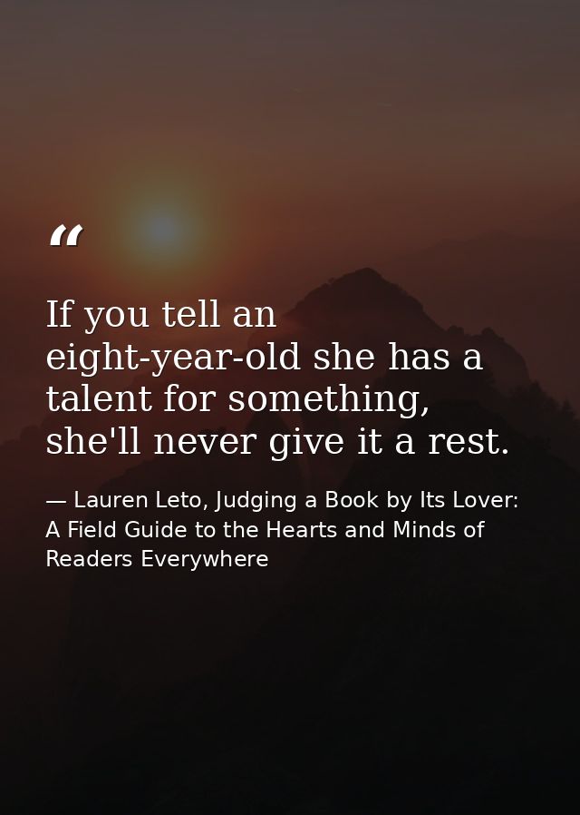 If you tell an eight-year-old she has a talent for something, she'll never give it a rest. — Lauren Leto, Judging a Book by Its Lover: A Field Guide to the Hearts and Minds of Readers Everywhere