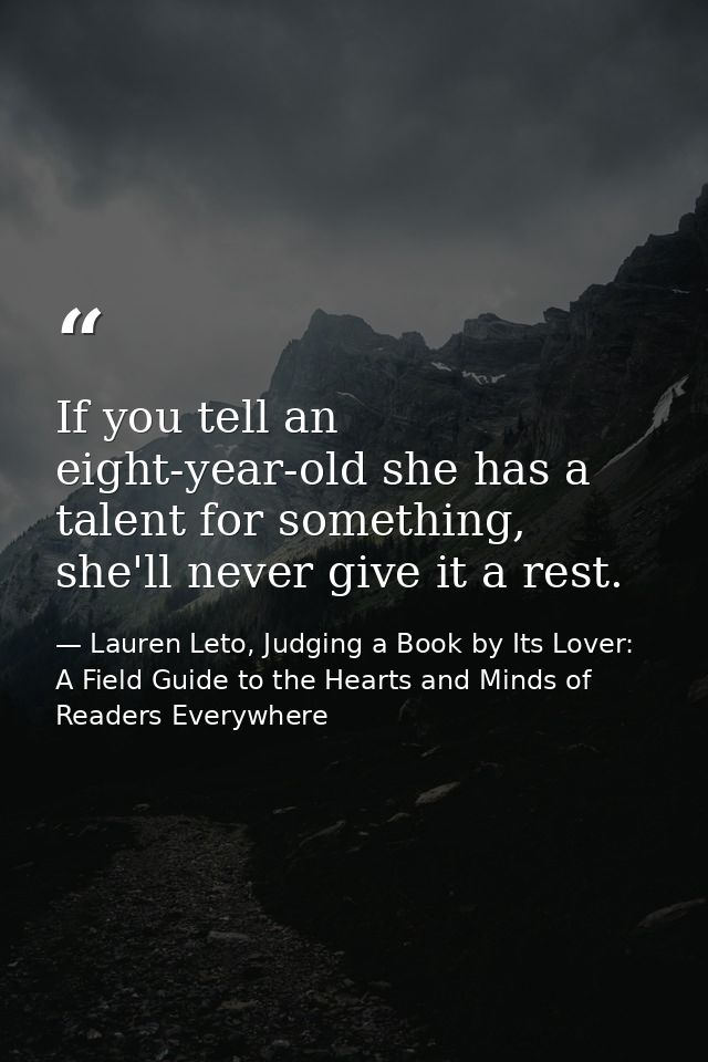If you tell an eight-year-old she has a talent for something, she'll never give it a rest. — Lauren Leto, Judging a Book by Its Lover: A Field Guide to the Hearts and Minds of Readers Everywhere