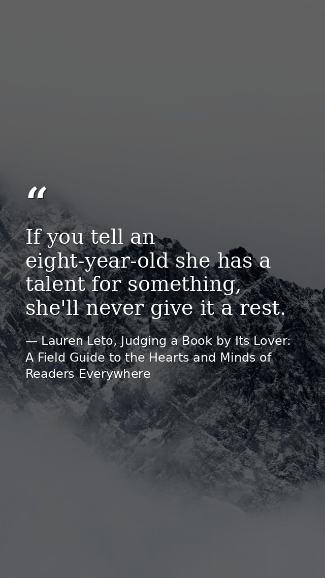 If you tell an eight-year-old she has a talent for something, she'll never give it a rest. — Lauren Leto, Judging a Book by Its Lover: A Field Guide to the Hearts and Minds of Readers Everywhere