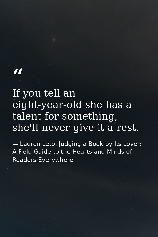 If you tell an eight-year-old she has a talent for something, she'll never give it a rest. — Lauren Leto, Judging a Book by Its Lover: A Field Guide to the Hearts and Minds of Readers Everywhere