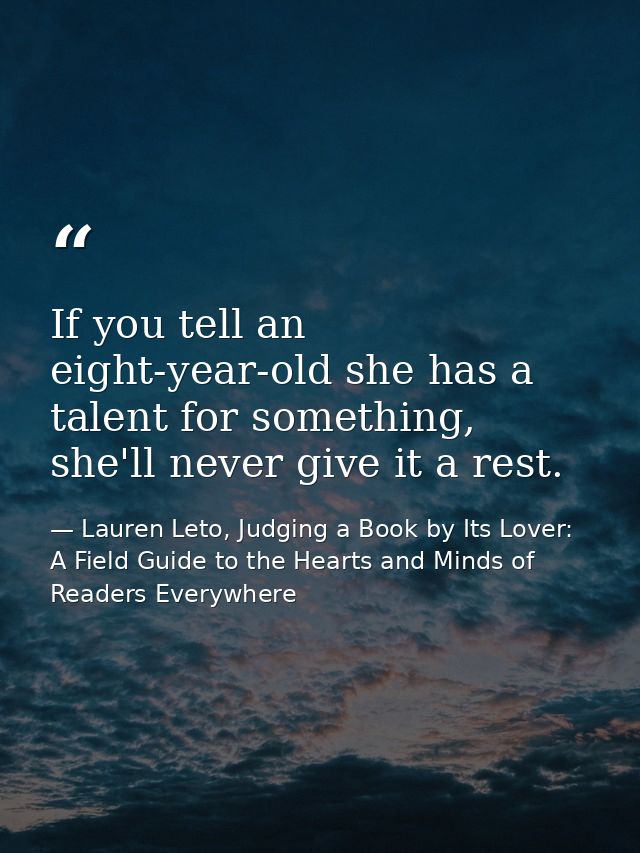 If you tell an eight-year-old she has a talent for something, she'll never give it a rest. — Lauren Leto, Judging a Book by Its Lover: A Field Guide to the Hearts and Minds of Readers Everywhere