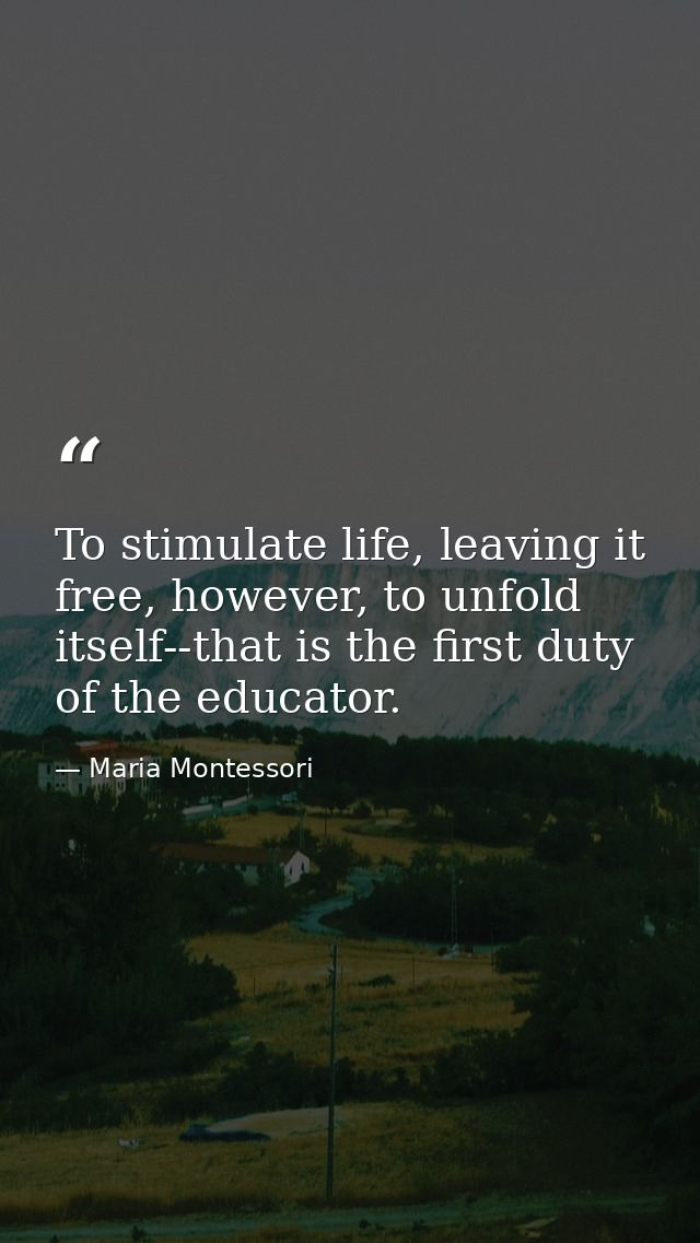 To stimulate life, leaving it free, however, to unfold itself--that is the first duty of the educator. — Maria Montessori