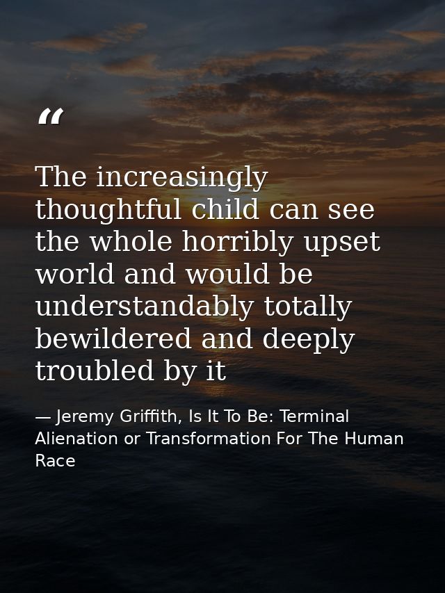 The increasingly thoughtful child can see the whole horribly upset world and would be understandably totally bewildered  — Jeremy Griffith, Is It To Be: Terminal Alienation or Transformation For The Human Race