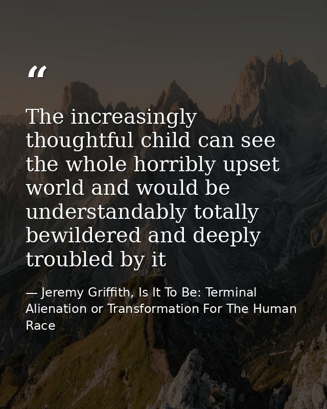 The increasingly thoughtful child can see the whole horribly upset world and would be understandably totally bewildered  — Jeremy Griffith, Is It To Be: Terminal Alienation or Transformation For The Human Race