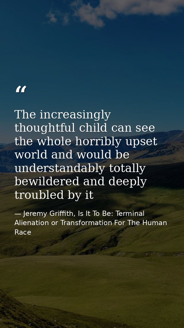 The increasingly thoughtful child can see the whole horribly upset world and would be understandably totally bewildered  — Jeremy Griffith, Is It To Be: Terminal Alienation or Transformation For The Human Race