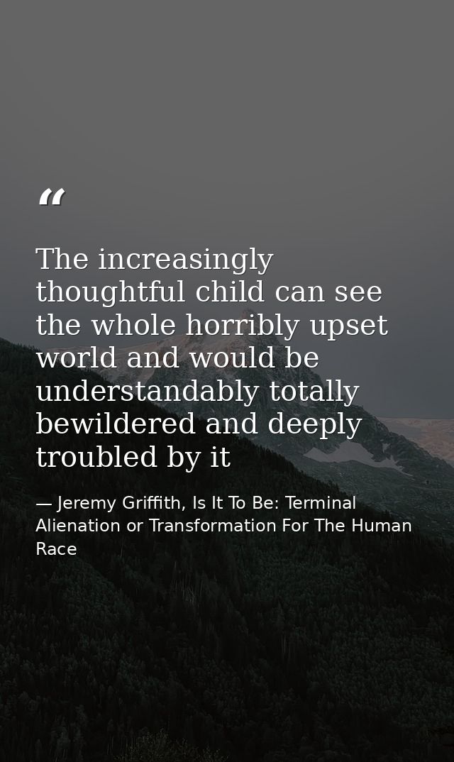The increasingly thoughtful child can see the whole horribly upset world and would be understandably totally bewildered  — Jeremy Griffith, Is It To Be: Terminal Alienation or Transformation For The Human Race