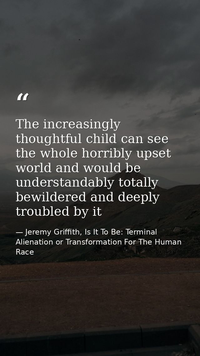 The increasingly thoughtful child can see the whole horribly upset world and would be understandably totally bewildered  — Jeremy Griffith, Is It To Be: Terminal Alienation or Transformation For The Human Race