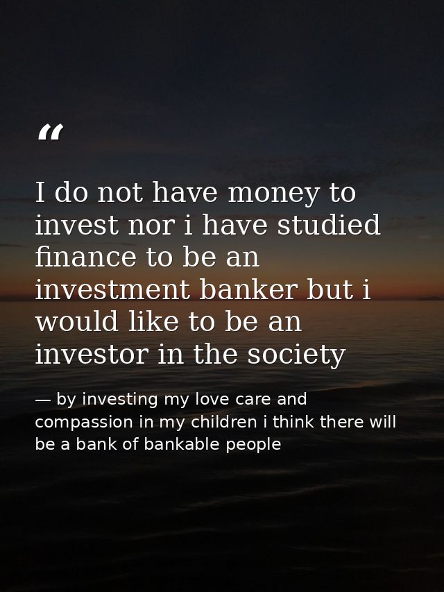 I do not have money to invest nor i have studied finance to be an investment banker but i would like to be an investor i — by investing my love care and compassion in my children i think there will be a bank of bankable people