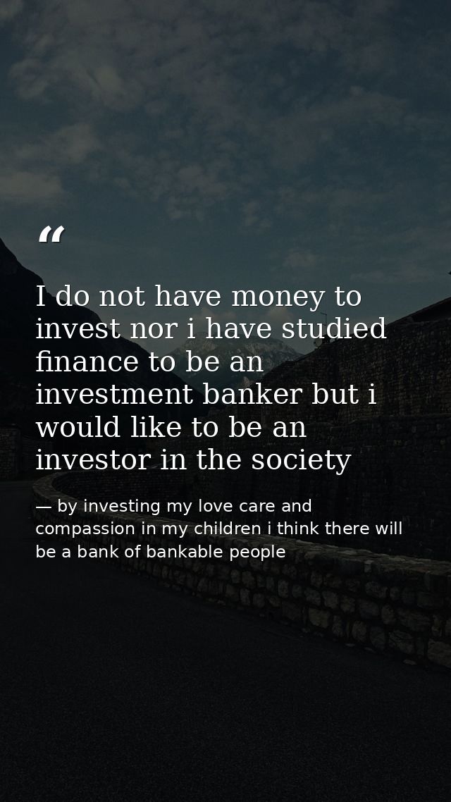 I do not have money to invest nor i have studied finance to be an investment banker but i would like to be an investor i — by investing my love care and compassion in my children i think there will be a bank of bankable people
