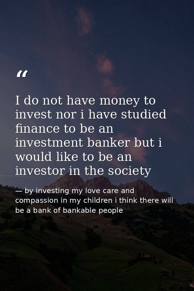 I do not have money to invest nor i have studied finance to be an investment banker but i would like to be an investor i — by investing my love care and compassion in my children i think there will be a bank of bankable people