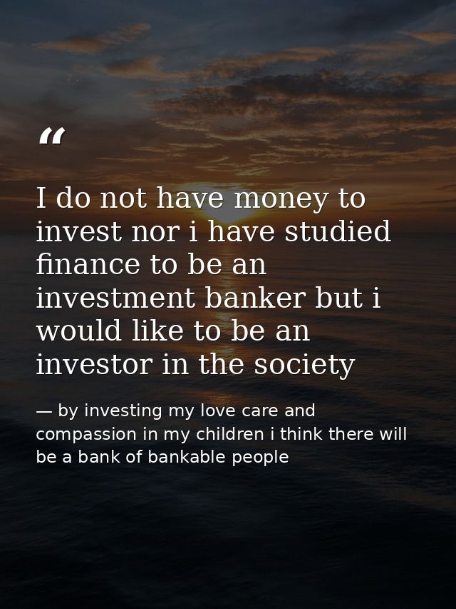 I do not have money to invest nor i have studied finance to be an investment banker but i would like to be an investor i — by investing my love care and compassion in my children i think there will be a bank of bankable people
