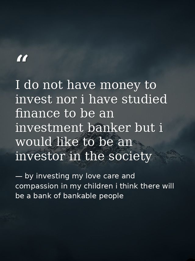 I do not have money to invest nor i have studied finance to be an investment banker but i would like to be an investor i — by investing my love care and compassion in my children i think there will be a bank of bankable people