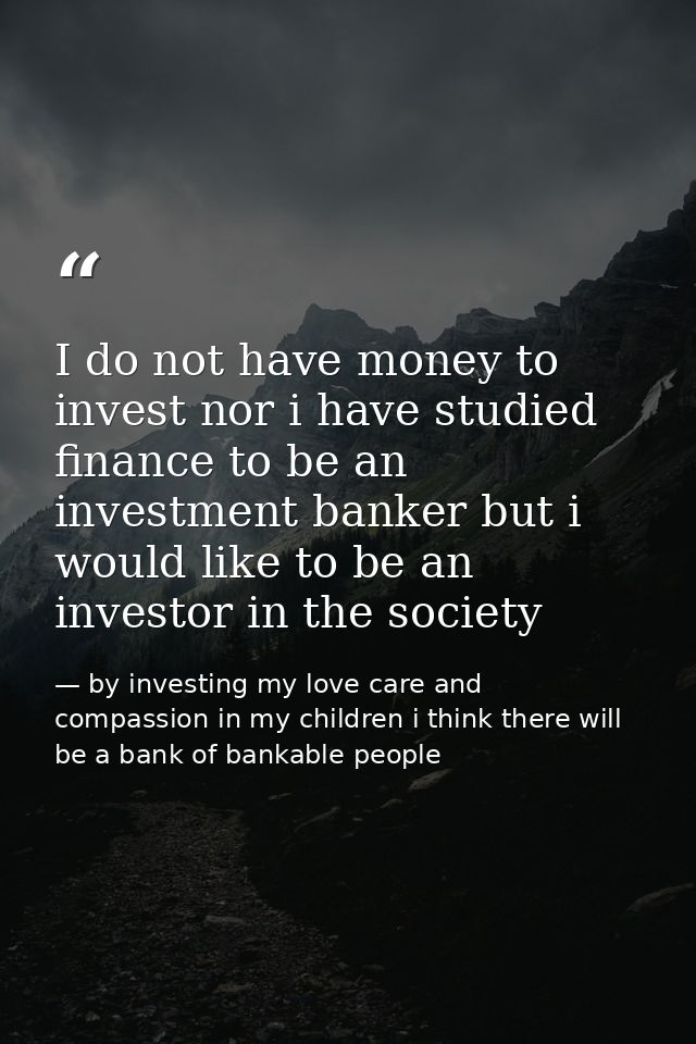 I do not have money to invest nor i have studied finance to be an investment banker but i would like to be an investor i — by investing my love care and compassion in my children i think there will be a bank of bankable people